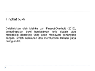 Tingkat bukti
Didefinisikan oleh Melnke dan Fineout-Overholt (2015),
pemeringkatan bukti berdasarkan jenis desain atau
metodologi penelitian yang akan menjawab pertanyaan
dengan jumlah kesalahan dan memberikan temuan yang
paling andal.
 