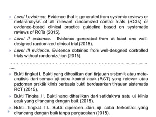  Level I evidence. Evidence that is generated from systemic reviews or
meta-analysis of all relevant randomized control trials (RCTs) or
evidence-based clinical practice guideline based on systematic
reviews of RCTs (2015).
 Level II evidence. Evidence generated from at least one well-
designed randomized clinical trial (2015).
 Level III evidence. Evidence obtained from well-designed controlled
trials without randomization (2015).
…………………………………………………………………….....................
.....
 Bukti tingkat I. Bukti yang dihasilkan dari tinjauan sistemik atau meta-
analisis dari semua uji coba kontrol acak (RCT) yang relevan atau
pedoman praktik klinis berbasis bukti berdasarkan tinjauan sistematis
RCT (2015).
 Bukti Tingkat II. Bukti yang dihasilkan dari setidaknya satu uji klinis
acak yang dirancang dengan baik (2015).
 Bukti Tingkat III. Bukti diperoleh dari uji coba terkontrol yang
dirancang dengan baik tanpa pengacakan (2015).
 