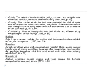  Quality. The extent to which a study’s design, conduct, and analysis have
minimized selection, measure, and confounding bias (2015, p. 79).
 Quantity. The number of studies that have evaluated the clinical issue,
overall sample size across all studies, magnitude of the treatment effect,
and strength from causality assessment for interventions such as relative
risk or odds ratio (2015, p. 80).
 Consistency. Whether investigation with both similar and different study
designs report similar findings (2015, p. 80)
Kualitas
Sejauh mana desain, perilaku, dan analisis studi telah meminimalkan seleksi,
ukuran, dan bias perancu (2015, hlm. 79).
Kuantitas
Jumlah penelitian yang telah mengevaluasi masalah klinis, ukuran sampel
keseluruhan di semua penelitian, besarnya efek pengobatan, dan kekuatan
dari penilaian kausalitas untuk intervensi seperti rasio risiko atau peluang
relatif (2015, hlm. 80).
Konsistensi
Apakah investigasi dengan desain studi yang serupa dan berbeda
melaporkan temuan yang serupa (2015, h. 80)
 