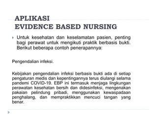 APLIKASI
EVIDENCE BASED NURSING
 Untuk kesehatan dan keselamatan pasien, penting
bagi perawat untuk mengikuti praktik berbasis bukti.
Berikut beberapa contoh penerapannya:
Pengendalian infeksi.
Kebijakan pengendalian infeksi berbasis bukti ada di setiap
pengaturan medis dan kepentingannya terus diulangi selama
pandemi COVID-19. EBP ini termasuk menjaga lingkungan
perawatan kesehatan bersih dan didesinfeksi, mengenakan
pakaian pelindung pribadi, menggunakan kewaspadaan
penghalang, dan mempraktikkan mencuci tangan yang
benar.
 