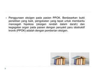  Penggunaan oksigen pada pasien PPOK. Berdasarkan bukti
penelitian yang baik, pengobatan yang tepat untuk membantu
mencegah hipoksia (oksigen rendah dalam darah) dan
kegagalan organ pada pasien dengan penyakit paru obstruktif
kronik (PPOK) adalah dengan pemberian oksigen.
 