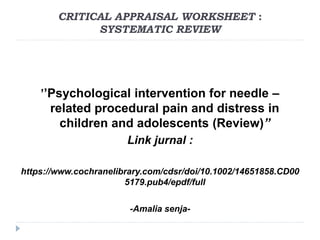 CRITICAL APPRAISAL WORKSHEET :
SYSTEMATIC REVIEW
’’Psychological intervention for needle –
related procedural pain and distress in
children and adolescents (Review)”
Link jurnal :
https://www.cochranelibrary.com/cdsr/doi/10.1002/14651858.CD00
5179.pub4/epdf/full
-Amalia senja-
 