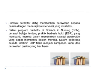  Perawat terdaftar (RN) memberikan perawatan kepada
pasien dengan menerapkan intervensi yang divalidasi.
 Dalam program Bachelor of Science in Nursing (BSN),
perawat belajar tentang praktik berbasis bukti (EBP), yang
membantu mereka dalam menentukan strategi perawatan
yang dapat membantu pasien mereka. Dalam beberapa
dekade terakhir, EBP telah menjadi komponen kunci dari
perawatan pasien yang luar biasa.
 