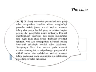 The case
An. Sj (6 tahun) merupakan pasien leukemia yang
telah menyatakan kesulitan dalam menghadapi
prosedur terkait jarum seperti aspirasi sumsum
tulang dan pungsi lumbal yang merupakan bagian
penting dari pengobatan untuk kankernya. Perawat
membutuhkan intervensi lain untuk mengurangi
rasa nyeri pada anak ketika dilakukan prosedur
tersebut. Ners Am mendapatkan informasi tentang
intervensi psikologis melalui buku kedokteran.
Selanjutnya Ners Am merasa perlu mencari
evidence tentang intervensi psikologis yang terbukti
efektif untuk bisa melakukan aspirasi sumsum
tulang pada anak tanpa atau minim rasa sakit untuk
prosedur perawatan berikutnya
 