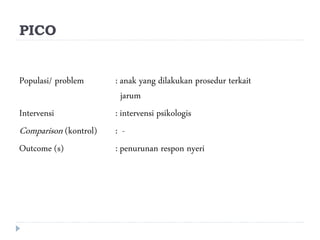 PICO
Populasi/ problem : anak yang dilakukan prosedur terkait
jarum
Intervensi : intervensi psikologis
Comparison (kontrol) : -
Outcome (s) : penurunan respon nyeri
 
