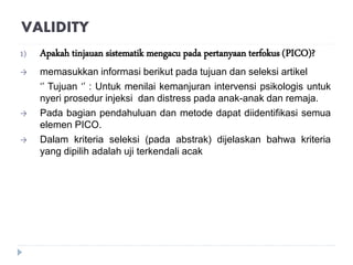VALIDITY
1) Apakah tinjauan sistematik mengacu pada pertanyaan terfokus (PICO)?
 memasukkan informasi berikut pada tujuan dan seleksi artikel
‘’ Tujuan ‘’ : Untuk menilai kemanjuran intervensi psikologis untuk
nyeri prosedur injeksi dan distress pada anak-anak dan remaja.
 Pada bagian pendahuluan dan metode dapat diidentifikasi semua
elemen PICO.
 Dalam kriteria seleksi (pada abstrak) dijelaskan bahwa kriteria
yang dipilih adalah uji terkendali acak
 