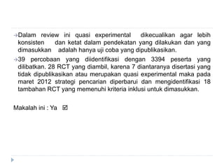Dalam review ini quasi experimental dikecualikan agar lebih
konsisten dan ketat dalam pendekatan yang dilakukan dan yang
dimasukkan adalah hanya uji coba yang dipublikasikan.
39 percobaan yang diidentifikasi dengan 3394 peserta yang
dilibatkan. 28 RCT yang diambil, karena 7 diantaranya disertasi yang
tidak dipublikasikan atau merupakan quasi experimental maka pada
maret 2012 strategi pencarian diperbarui dan mengidentifikasi 18
tambahan RCT yang memenuhi kriteria inklusi untuk dimasukkan.
Makalah ini : Ya 
 