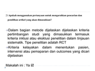 2) Apakah menggunakan pertanyaan untuk mengarahkan pencarian dan
pemilihan artikel yang akan dimasukkan?
Dalam bagian metode dijelaskan dijelaskan kriteria
pertimbangan studi yang dimasukkan termasuk
kriteria inklusi atau eksklusi penelitian dalam tinjauan
sistematik. Tipe penelitian adalah RCT
Kriteria kelayakan dalam menentukan pasien,
intervensi atau pemaparan dan outcomes yang dicari
dijelaskan
Makalah ini : Ya 
 