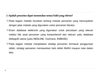 3) Apakah pencarian dapat menemukan semua bukti yang relevan?
Pada bagian metode diuraikan tentang metode pencarian yang menunjukkan
dengan jelas metode yang digunakan untuk pencarian literatur.
Enam database elektronik yang digunakan untuk percobaan yang relevan
melalui titik awal pencarian yang komprehensif dan relevan yaitu database
bibliografi utama (yaitu MEDLINE, Cochrane, EMBASE)
Pada bagian metode menjelaskan strategi pencarian termasuk penggunaan
istilah, strategi pencarian memasukkan baik istilah MeSH maupun kata dalam
teks.
 