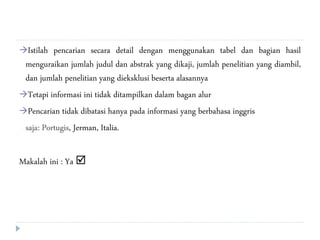 Istilah pencarian secara detail dengan menggunakan tabel dan bagian hasil
menguraikan jumlah judul dan abstrak yang dikaji, jumlah penelitian yang diambil,
dan jumlah penelitian yang dieksklusi beserta alasannya
Tetapi informasi ini tidak ditampilkan dalam bagan alur
Pencarian tidak dibatasi hanya pada informasi yang berbahasa inggris
saja: Portugis, Jerman, Italia.
Makalah ini : Ya 
 