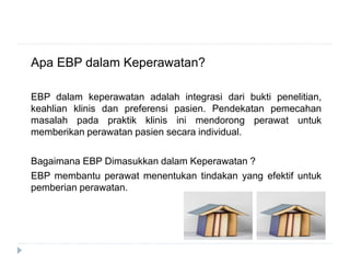 Apa EBP dalam Keperawatan?
EBP dalam keperawatan adalah integrasi dari bukti penelitian,
keahlian klinis dan preferensi pasien. Pendekatan pemecahan
masalah pada praktik klinis ini mendorong perawat untuk
memberikan perawatan pasien secara individual.
Bagaimana EBP Dimasukkan dalam Keperawatan ?
EBP membantu perawat menentukan tindakan yang efektif untuk
pemberian perawatan.
 
