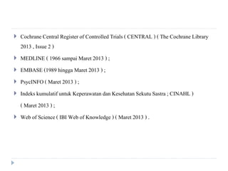  Cochrane Central Registerof Controlled Trials ( CENTRAL ) ( The Cochrane Library
2013 , Issue 2 )
 MEDLINE ( 1966 sampai Maret 2013 ) ;
 EMBASE (1989 hingga Maret 2013 ) ;
 PsycINFO( Maret 2013 ) ;
 Indeks kumulatif untuk Keperawatan dan Kesehatan Sekutu Sastra; CINAHL )
( Maret 2013 ) ;
 Web of Science ( IBI Web of Knowledge ) ( Maret 2013 ) .
 