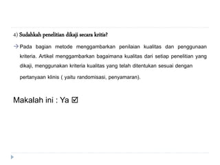 4) Sudahkah penelitian dikaji secara kritis?
Pada bagian metode menggambarkan penilaian kualitas dan penggunaan
kriteria. Artikel menggambarkan bagaimana kualitas dari setiap penelitian yang
dikaji, menggunakan kriteria kualitas yang telah ditentukan sesuai dengan
pertanyaan klinis ( yaitu randomisasi, penyamaran).
Makalah ini : Ya 
 