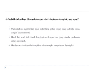 6) Sudahkahhasilnya disintesis dengantabel ringkasan dan plot yang tepat?
 Meta-analisis memberikan nilai tertimbang untuk setiap studi individu sesuai
dengan ukuran mereka
 Hasil dari studi individual diungkapkan dengan cara yang standar perbedaan
antara kelompok.
 Hasil secara tradisional ditampilkan -dalam angka yang disebut forest plot.
 