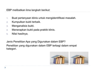 EBP melibatkan lima langkah berikut:
1. Buat pertanyaan klinis untuk mengidentifikasi masalah.
2. Kumpulkan bukti terbaik.
3. Menganalisis bukti.
4. Menerapkan bukti pada praktik klinis.
5. Nilai hasilnya.
Jenis Penelitian Apa yang Digunakan dalam EBP?
Penelitian yang digunakan dalam EBP terbagi dalam empat
kategori.
 