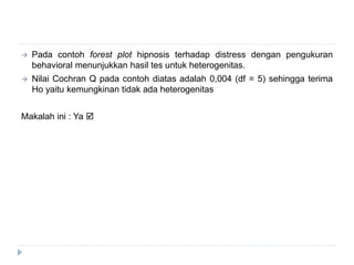  Pada contoh forest plot hipnosis terhadap distress dengan pengukuran
behavioral menunjukkan hasil tes untuk heterogenitas.
 Nilai Cochran Q pada contoh diatas adalah 0,004 (df = 5) sehingga terima
Ho yaitu kemungkinan tidak ada heterogenitas
Makalah ini : Ya 
 