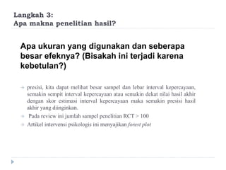 Langkah 3:
Apa makna penelitian hasil?
Apa ukuran yang digunakan dan seberapa
besar efeknya? (Bisakah ini terjadi karena
kebetulan?)
 presisi, kita dapat melihat besar sampel dan lebar interval kepercayaan,
semakin sempit interval kepercayaan atau semakin dekat nilai hasil akhir
dengan skor estimasi interval kepercayaan maka semakin presisi hasil
akhir yang diinginkan.
 Pada review ini jumlah sampel penelitian RCT > 100
 Artikel intervensi psikologis ini menyajikan forest plot
 