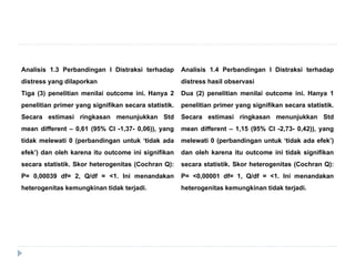 Analisis 1.3 Perbandingan I Distraksi terhadap
distress yang dilaporkan
Tiga (3) penelitian menilai outcome ini. Hanya 2
penelitian primer yang signifikan secara statistik.
Secara estimasi ringkasan menunjukkan Std
mean different – 0,61 (95% CI -1,37- 0,06)), yang
tidak melewati 0 (perbandingan untuk ‘tidak ada
efek’) dan oleh karena itu outcome ini signifikan
secara statistik. Skor heterogenitas (Cochran Q):
P= 0,00039 df= 2, Q/df = <1. Ini menandakan
heterogenitas kemungkinan tidak terjadi.
Analisis 1.4 Perbandingan I Distraksi terhadap
distress hasil observasi
Dua (2) penelitian menilai outcome ini. Hanya 1
penelitian primer yang signifikan secara statistik.
Secara estimasi ringkasan menunjukkan Std
mean different – 1,15 (95% CI -2,73- 0,42)), yang
melewati 0 (perbandingan untuk ‘tidak ada efek’)
dan oleh karena itu outcome ini tidak signifikan
secara statistik. Skor heterogenitas (Cochran Q):
P= <0,00001 df= 1, Q/df = <1. Ini menandakan
heterogenitas kemungkinan tidak terjadi.
 