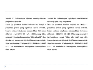 Analisis 2.3 Perbandingan Hipnosis terhadap distress
pengukuran perilaku
Enam (6) penelitian menilai outcome ini. Hanya 4
penelitian primer yang signifikan secara statistik.
Secara estimasi ringkasan menunjukkan Std mean
different – 1,15 (95% CI -1,76- (-0,53)), yang tidak
melewati 0 (perbandingan untuk ‘tidak ada efek’) dan
oleh karena itu outcome ini signifikan secara statistik.
Skor heterogenitas (Cochran Q): P= 0,004 df= 5, Q/df
= <1. Ini menandakan heterogenitas kemungkinan
tidak terjadi.
Analisis 3.1 Perbandingan 3 persiapan dan informasi
terhadap nyeri yang dilaporkan
Dua (2) penelitian menilai outcome ini. Hanya 1
penelitian primer yang signifikan secara statistik.
Secara estimasi ringkasan menunjukkan Std mean
different – 0,22 (95% CI -1,20- 0,76), yang melewati 0
(perbandingan untuk ‘tidak ada efek’) dan oleh
karena itu outcome ini tidak signifikan secara statistik.
Skor heterogenitas (Cochran Q): P= 0,003 df= 1, Q/df
= <1. Ini menandakan heterogenitas kemungkinan
tidak terjadi.
 