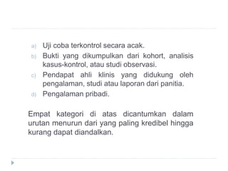a) Uji coba terkontrol secara acak.
b) Bukti yang dikumpulkan dari kohort, analisis
kasus-kontrol, atau studi observasi.
c) Pendapat ahli klinis yang didukung oleh
pengalaman, studi atau laporan dari panitia.
d) Pengalaman pribadi.
Empat kategori di atas dicantumkan dalam
urutan menurun dari yang paling kredibel hingga
kurang dapat diandalkan.
 
