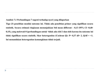 Analisis 7.1 Perbandingan 7 sugesti terhadap nyeri yang dilaporkan
Tiga (3) penelitian menilai outcome ini. Tidak ada penelitian primer yang signifikan secara
statistik. Secara estimasi ringkasan menunjukkan Std mean different – 0,13 (95% CI -0,40-
0,15), yang melewati 0 (perbandingan untuk ‘tidak ada efek’) dan oleh karena itu outcome ini
tidak signifikan secara statistik. Skor heterogenitas (Cochran Q): P= 0,37 df= 2, Q/df = <1.
Ini menandakan heterogenitaskemungkinan tidak terjadi.
 