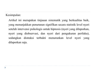 Kesimpulan:
Artikel ini merupakan tinjauan sistematik yang berkualitas baik,
yang menunjukkan penurunan signifikan secara statistik level nyeri
setelah intervensi psikologis untuk hipnosis (nyeri yang dilaporkan,
nyeri yang diobservasi, dan nyeri dari pengukuran perilaku),
sedangkan distraksi terbukti menurunkan level nyeri yang
dilaporkan saja.
 