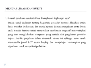 MENGAPLIKASIKAN BUKTI
1) Apakah perlakuan atau tes ini bisa diterapkan di lingkungan saya?
Dalam jurnal dijelaskan tentang bagaimana prosedur hipnosis dilakukan antara
lain : prosedur Ericksonian, dan teknik hipnotis di mana menjadikan cerita favorit
anak menjadi hipnotis untuk menciptakan keterlibatan imajinatif menyenangkan
yang akan mengakibatkan interpretasi yang berbeda dari pengalaman prosedur
injeksi. Sedikit penjelasan dalam sistematik review ini sehingga perlu untuk
memperoleh jurnal RCT secara lengkap dan mempelajari keterampilan yang
diperlukan untuk mereplikasi perlakuan.
 