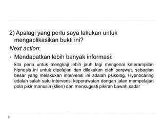 2) Apalagi yang perlu saya lakukan untuk
mengaplikasikan bukti ini?
Next action:
 Mendapatkan lebih banyak informasi:
kita perlu untuk mengkaji lebih jauh lagi mengenai keterampilan
hipnosis ini untuk dipelajari dan dilakukan oleh perawat, sebagian
besar yang melakukan intervensi ini adalah psikolog. Hypnocaring
adalah salah satu intervensi keperawatan dengan jalan mempelajari
pola pikir manusia (klien) dan mensugesti pikiran bawah sadar
 