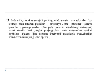  Selain itu, itu akan menjadi penting untuk menilai rasa sakit dan skor
distress pada tahapan prosedur (misalnya , pra - prosedur , selama
prosedur , pasca-prosedur , dan pada prosedur mendatang berikutnya)
untuk menilai hasil jangka panjang dan untuk menentukan apakah
tambahan praktek dan paparan intervensi psikologis menyebabkan
manajemen nyeri yang lebih optimal .
 