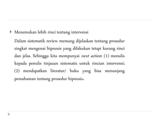  Menemukan lebih rinci tentang intervensi
Dalam sistematik review memang dijelaskan tentang prosedur
singkat mengenai hipnosis yang dilakukan tetapi kurang rinci
dan jelas. Sehingga kita mempunyai next action: (1) menulis
kepada penulis tinjauan sistematis untuk rincian intervensi;
(2) mendapatkan literatur/ buku yang bisa menunjang
pemahaman tentang prosedur hipnosis.
 
