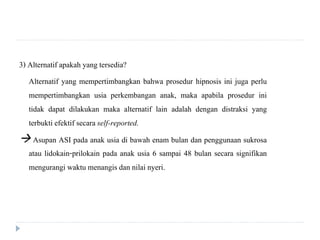 3) Alternatif apakah yang tersedia?
Alternatif yang mempertimbangkan bahwa prosedur hipnosis ini juga perlu
mempertimbangkan usia perkembangan anak, maka apabila prosedur ini
tidak dapat dilakukan maka alternatif lain adalah dengan distraksi yang
terbukti efektif secara self-reported.
 Asupan ASI pada anak usia di bawah enam bulan dan penggunaan sukrosa
atau lidokain-prilokain pada anak usia 6 sampai 48 bulan secara signifikan
mengurangi waktu menangis dan nilai nyeri.
 