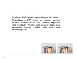 Bagaimana EBP Menguntungkan Perawat dan Pasien?
Dimasukkannya EBP dalam keperawatan memberi
perawat penelitian ilmiah untuk membuat keputusan
yang beralasan. Melalui EBP, perawat dapat terus
mengetahui tentang protokol medis baru untuk
perawatan pasien.
 