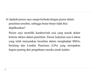 4) Apakah pasien saya sangat berbeda dengan pasien dalam
penelitian tersebut, sehingga benar-benar tidak bisa
diaplikasikan?
Pasien saya memiliki karakteristik usia yang masuk dalam
kriteria inklusi dalam penelitian. Pasien leukemia usia 6 tahun
yang telah menyatakan kesulitan dalam menghadapi BMAs
berulang dan Lumbar Punctures (LPs) yang merupakan
bagian penting dari pengobatan mereka untuk kanker.
 