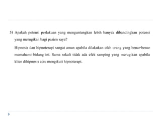 5) Apakah potensi perlakuan yang menguntungkan lebih banyak dibandingkan potensi
yang merugikan bagi pasien saya?
Hipnosis dan hipnoterapi sangat aman apabila dilakukan oleh orang yang benar-benar
memahami bidang ini. Sama sekali tidak ada efek samping yang merugikan apabila
klien dihipnosisatau mengikuti hipnoterapi.
 