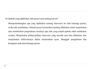 6) Apakah yang dipikirkan oleh pasien saya tentang hal ini?
Mempertimbangkan apa yang dipikirkan tentang intervensi ini oleh keluarga pasien,
resiko dan manfaatnya. Sebuah proses komunikasi penting dilakukan untuk menjelaskan
atau memberikan pengetahuan misalnya apa efek yang terjadi apabila tidak melakukan
sesuatu. Menjelaskan pilihan-pilihan intervensi yang tersedia atau bisa dilakukan, dan
menjelaskan efektivitasnya dalam menurunkan nyeri. Menggali pengalaman dan
keinginan anak dan keluarga pasien.
 