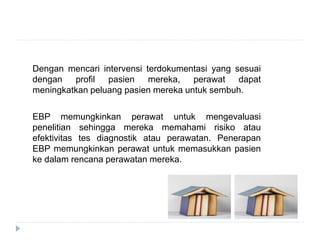 Dengan mencari intervensi terdokumentasi yang sesuai
dengan profil pasien mereka, perawat dapat
meningkatkan peluang pasien mereka untuk sembuh.
EBP memungkinkan perawat untuk mengevaluasi
penelitian sehingga mereka memahami risiko atau
efektivitas tes diagnostik atau perawatan. Penerapan
EBP memungkinkan perawat untuk memasukkan pasien
ke dalam rencana perawatan mereka.
 