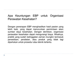 Apa Keuntungan EBP untuk Organisasi
Perawatan Kesehatan?
Dengan penerapan EBP menghasilkan hasil pasien yang
lebih baik, yang dapat menurunkan permintaan akan
sumber daya kesehatan. Dengan demikian, organisasi
perawatan kesehatan dapat mengurangi biaya. Misalnya,
praktik yang sudah ketinggalan zaman mungkin termasuk
persediaan, peralatan, atau produk yang tidak lagi
diperlukan untuk prosedur atau teknik tertentu.
 