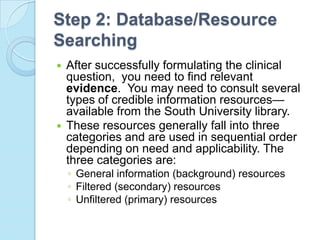 Step 2: Database/Resource
Searching
 After successfully formulating the clinical
  question, you need to find relevant
  evidence. You may need to consult several
  types of credible information resources—
  available from the South University library.
 These resources generally fall into three
  categories and are used in sequential order
  depending on need and applicability. The
  three categories are:
    ◦ General information (background) resources
    ◦ Filtered (secondary) resources
    ◦ Unfiltered (primary) resources
 