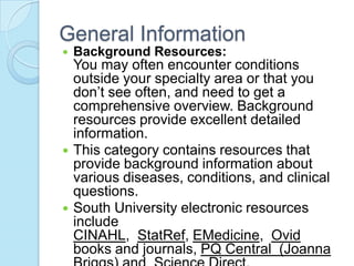 General Information
   Background Resources:
    You may often encounter conditions
    outside your specialty area or that you
    don’t see often, and need to get a
    comprehensive overview. Background
    resources provide excellent detailed
    information.
   This category contains resources that
    provide background information about
    various diseases, conditions, and clinical
    questions.
   South University electronic resources
    include
    CINAHL, StatRef, EMedicine, Ovid
    books and journals, PQ Central (Joanna
 