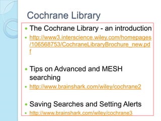 Cochrane Library
   The Cochrane Library - an introduction
   http://www3.interscience.wiley.com/homepages
    /106568753/CochraneLibraryBrochure_new.pd
    f


   Tips on Advanced and MESH
    searching
   http://www.brainshark.com/wiley/cochrane2


   Saving Searches and Setting Alerts
   http://www.brainshark.com/wiley/cochrane3
 