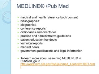 MEDLINE® /Pub Med
   medical and health reference book content
   bibliographies
   biographies
   conference reports
   dictionaries and directories
   practice and administrative guidelines
   patient education handouts
   technical reports
   medical news
   government publications and legal information

   To learn more about searching MEDLINE® in
    PubMed, go to
    http://www.nlm.nih.gov/bsd/pubmed_tutorial/m1001.htm
    l
 