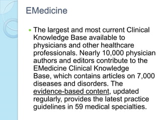 EMedicine

   The largest and most current Clinical
    Knowledge Base available to
    physicians and other healthcare
    professionals. Nearly 10,000 physician
    authors and editors contribute to the
    EMedicine Clinical Knowledge
    Base, which contains articles on 7,000
    diseases and disorders. The
    evidence-based content, updated
    regularly, provides the latest practice
    guidelines in 59 medical specialties.
 