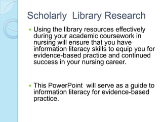 Scholarly Library Research
   Using the library resources effectively
    during your academic coursework in
    nursing will ensure that you have
    information literacy skills to equip you for
    evidence-based practice and continued
    success in your nursing career.


   This PowerPoint will serve as a guide to
    information literacy for evidence-based
    practice.
 