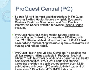 ProQuest Central (PQ)
   Search full-text journals and dissertations in ProQuest
    Nursing & Allied Health Source alongside Systematic
    Reviews, Evidence Summaries, and Best Practice
    Information Sheets from the renowned Joanna Briggs
    Institute.

   ProQuest Nursing & Allied Health Source provides
    abstracting and indexing for more than 850 titles, with
    over 715 titles in full-text, plus more than 12,000 full text
    dissertations representing the most rigorous scholarship in
    nursing and related fields.

   ProQuest Health and Medical Complete™ combines the
    clinical research titles available in ProQuest Medical
    Library™ with hundreds of additional consumer and health
    administration titles. ProQuest Health and Medical
    Complete provides in-depth coverage from over 1,530
    publications with over 1,270 available in full text and of
 