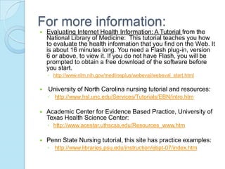 For more information:
   Evaluating Internet Health Information: A Tutorial from the
    National Library of Medicine: This tutorial teaches you how
    to evaluate the health information that you find on the Web. It
    is about 16 minutes long. You need a Flash plug-in, version
    6 or above, to view it. If you do not have Flash, you will be
    prompted to obtain a free download of the software before
    you start.
    ◦ http://www.nlm.nih.gov/medlineplus/webeval/webeval_start.html

   University of North Carolina nursing tutorial and resources:
    ◦ http://www.hsl.unc.edu/Services/Tutorials/EBN/intro.htm

   Academic Center for Evidence Based Practice, University of
    Texas Health Science Center:
    ◦ http://www.acestar.uthscsa.edu/Resources_www.htm

   Penn State Nursing tutorial, this site has practice examples:
    ◦ http://www.libraries.psu.edu/instruction/ebpt-07/index.htm
 