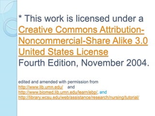 * This work is licensed under a
Creative Commons Attribution-
Noncommercial-Share Alike 3.0
United States License
Fourth Edition, November 2004.
edited and amended with permission from
http://www.lib.umn.edu/ and
http://www.biomed.lib.umn.edu/learn/ebp/, and
http://library.wcsu.edu/web/assistance/research/nursing/tutorial/
 