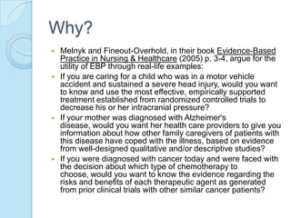 Why?
   Melnyk and Fineout-Overhold, in their book Evidence-Based
    Practice in Nursing & Healthcare (2005) p. 3-4, argue for the
    utility of EBP through real-life examples:
   If you are caring for a child who was in a motor vehicle
    accident and sustained a severe head injury, would you want
    to know and use the most effective, empirically supported
    treatment established from randomized controlled trials to
    decrease his or her intracranial pressure?
   If your mother was diagnosed with Alzheimer's
    disease, would you want her health care providers to give you
    information about how other family caregivers of patients with
    this disease have coped with the illness, based on evidence
    from well-designed qualitative and/or descriptive studies?
   If you were diagnosed with cancer today and were faced with
    the decision about which type of chemotherapy to
    choose, would you want to know the evidence regarding the
    risks and benefits of each therapeutic agent as generated
    from prior clinical trials with other similar cancer patients?
 