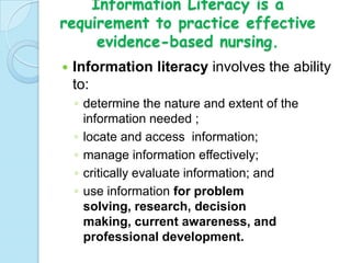 Information Literacy is a
requirement to practice effective
     evidence-based nursing.
   Information literacy involves the ability
    to:
    ◦ determine the nature and extent of the
      information needed ;
    ◦ locate and access information;
    ◦ manage information effectively;
    ◦ critically evaluate information; and
    ◦ use information for problem
      solving, research, decision
      making, current awareness, and
      professional development.
 