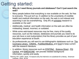 Getting started:
       Why do I need library journals and databases? Can't I just search the
        web?
       Many people believe that everything is now available on the web, for free
        to everyone. This just isn't so. In addition to the uncertainty of credible
        health and medical information on the web, the web is not indexed and
        searching it can be overwhelming. Only 8% of scholarly research is
        available on the web*.
       Additionally, medical and health information on the web can often be
        misleading, biased, incorrect, or outdated.
       While some web-based resources may be free, many of the quality
        resources, such as the indexes, databases and journals you need to do
        your job have a cost (subscription) that the library provides as part of your
        education experience at South.
       As professionals you will want to use bibliographic databases such as The
        Cochrane Library, CINAHL , PubMed/Medline, and Ovid to keep current
        with the research literature.
       In addition, library resources such as STAT!Ref, Science Direct , PQ
        Central and EMEDICINE can provide needed background
        information, quickly and easily.
    *Herring. M.Y. (2001, April). 10 reasons why the Internet is no substitute for a library. American
 