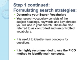 Step 1 continued:
Formulating search strategies:
 Determine your Search Vocabulary
 Your search vocabulary consists of the
  subject headings, keywords and key phrases
  you will use in your search. These are also
  referred to as controlled and uncontrolled
  vocabulary.

   It is useful to identify main concepts for
    questions.

   It is highly recommended to use the PICO
    method to identify main concepts.
 